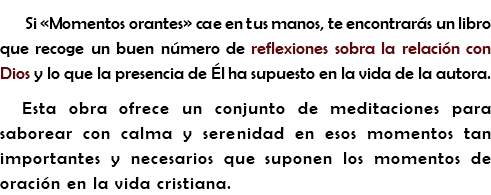Si «Momentos orantes» cae en tus manos, te encontrarás un libro que recoge un buen número de reflexiones sobra la relación con Dios y lo que la presencia de Él ha supuesto en la vida de la autora.
Esta obra ofrece un conjunto de meditaciones para saborear con calma y serenidad en esos momentos tan importantes y necesarios que suponen los momentos de oración en la vida cristiana.